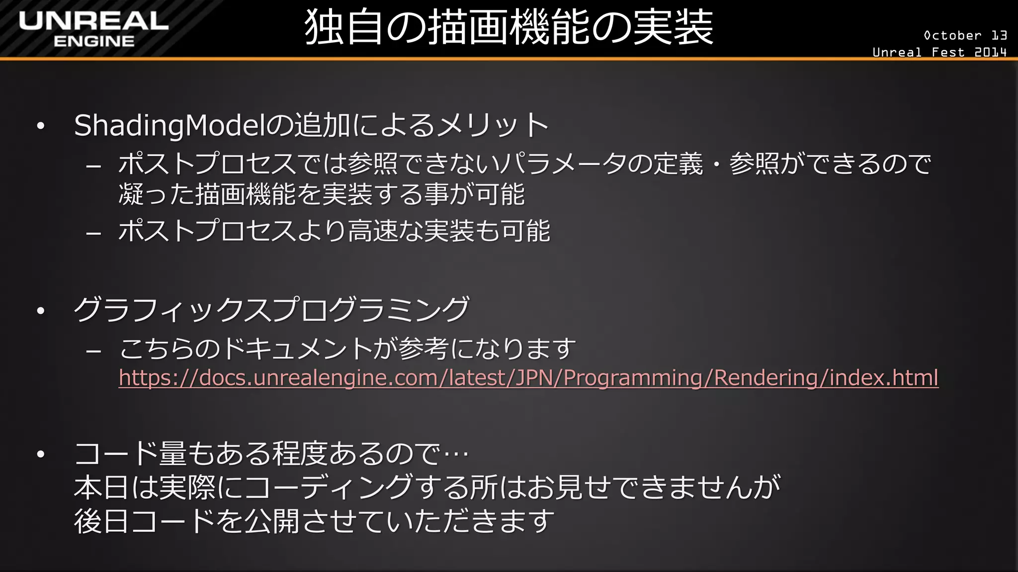 October 13 
Unreal Fest 2014 
独自の描画機能の実装 
•ShadingModelの追加によるメリット 
–ポストプロセスでは参照できないパラメータの定義・参照ができるので 凝った描画機能を実装する事が可能 
–ポストプロセスより高速な実装も可能 
•グラフィックスプログラミング 
–こちらのドキュメントが参考になります https://docs.unrealengine.com/latest/JPN/Programming/Rendering/index.html 
•コード量もある程度あるので… 本日は実際にコーディングする所はお見せできませんが 後日コードを公開させていただきます  