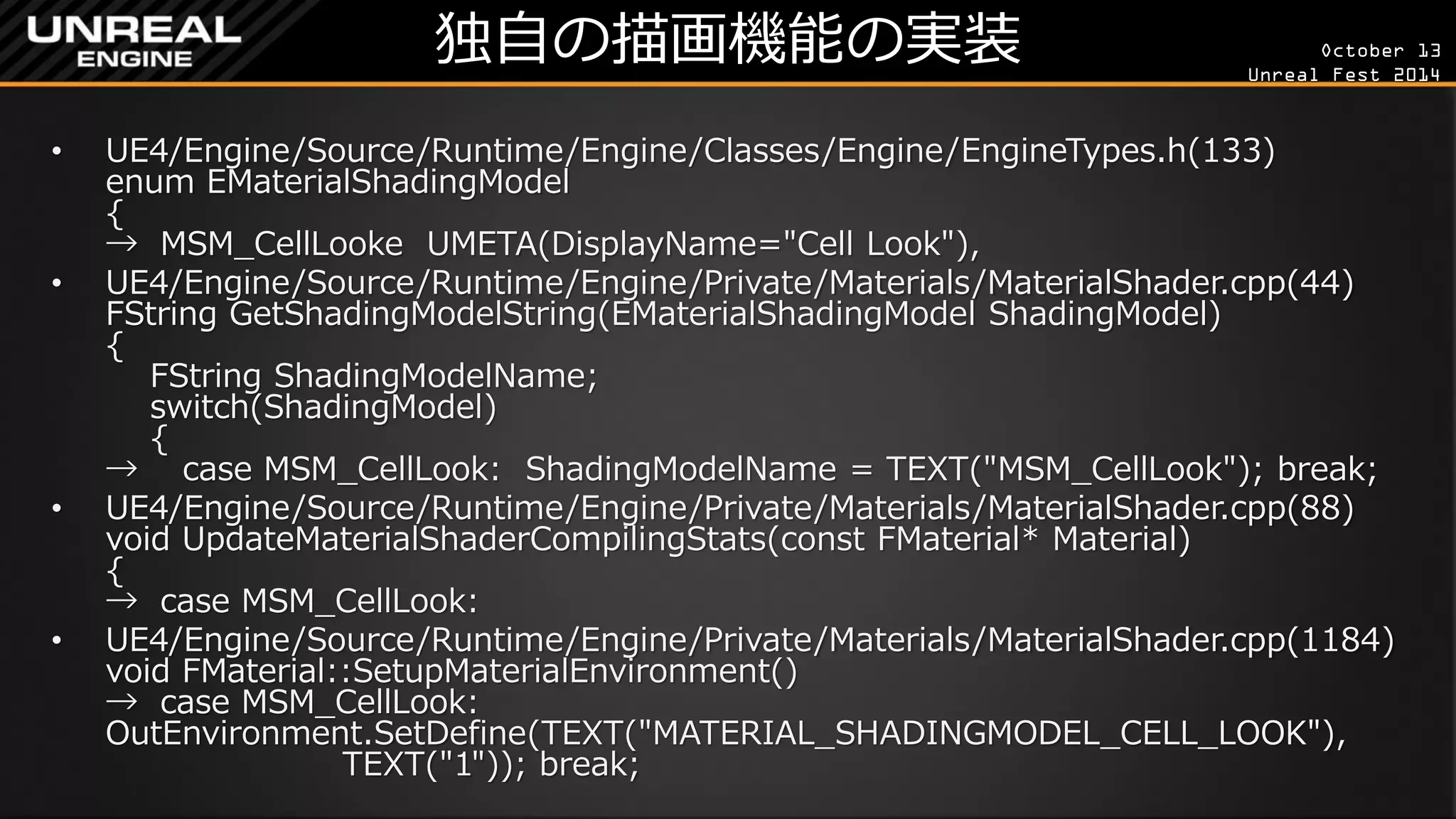 October 13 
Unreal Fest 2014 
独自の描画機能の実装 
•UE4/Engine/Source/Runtime/Engine/Classes/Engine/EngineTypes.h(133) enum EMaterialShadingModel { → MSM_CellLooke UMETA(DisplayName="Cell Look"), 
•UE4/Engine/Source/Runtime/Engine/Private/Materials/MaterialShader.cpp(44) FString GetShadingModelString(EMaterialShadingModel ShadingModel) { FString ShadingModelName; switch(ShadingModel) { → case MSM_CellLook: ShadingModelName = TEXT("MSM_CellLook"); break; 
•UE4/Engine/Source/Runtime/Engine/Private/Materials/MaterialShader.cpp(88) void UpdateMaterialShaderCompilingStats(const FMaterial* Material) { → case MSM_CellLook: 
•UE4/Engine/Source/Runtime/Engine/Private/Materials/MaterialShader.cpp(1184) void FMaterial::SetupMaterialEnvironment() → case MSM_CellLook: OutEnvironment.SetDefine(TEXT("MATERIAL_SHADINGMODEL_CELL_LOOK"), TEXT("1")); break;  