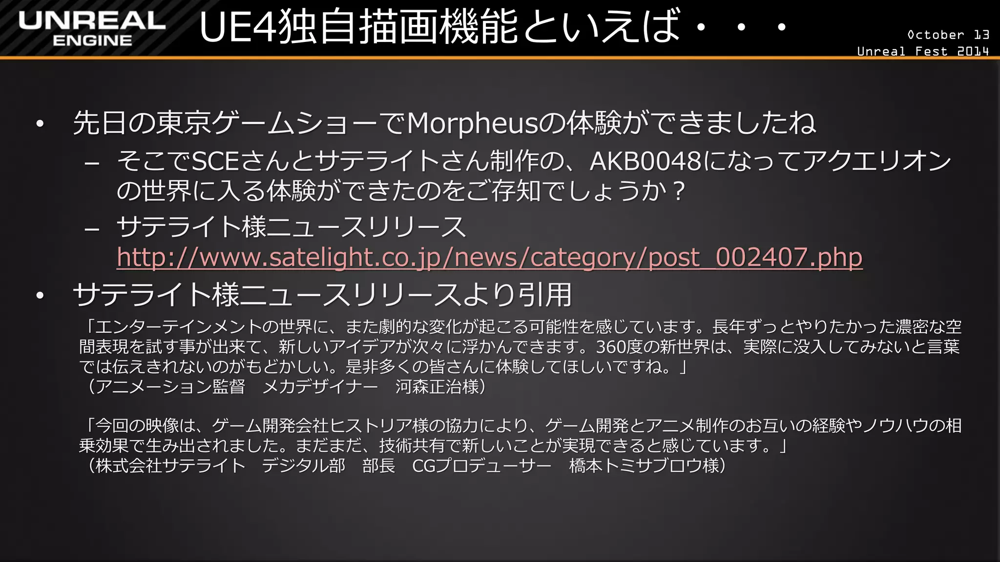 October 13 
Unreal Fest 2014 
UE4独自描画機能といえば・・・ 
•先日の東京ゲームショーでMorpheusの体験ができましたね 
–そこでSCEさんとサテライトさん制作の、AKB0048になってアクエリオン の世界に入る体験ができたのをご存知でしょうか？ 
–サテライト様ニュースリリース http://www.satelight.co.jp/news/category/post_002407.php 
•サテライト様ニュースリリースより引用 
「エンターテインメントの世界に、また劇的な変化が起こる可能性を感じています。長年ずっとやりたかった濃密な空 間表現を試す事が出来て、新しいアイデアが次々に浮かんできます。360度の新世界は、実際に没入してみないと言葉 では伝えきれないのがもどかしい。是非多くの皆さんに体験してほしいですね。」 （アニメーション監督 メカデザイナー 河森正治様） 
「今回の映像は、ゲーム開発会社ヒストリア様の協力により、ゲーム開発とアニメ制作のお互いの経験やノウハウの相 乗効果で生み出されました。まだまだ、技術共有で新しいことが実現できると感じています。」 （株式会社サテライト デジタル部 部長 CGプロデューサー 橋本トミサブロウ様）  