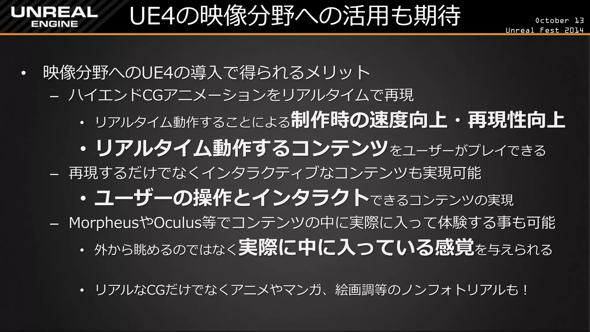 October 13 
Unreal Fest 2014 
UE4の映像分野への活用も期待 
•映像分野へのUE4の導入で得られるメリット 
–ハイエンドCGアニメーションをリアルタイムで再現 
•リアルタイム動作することによる制作時の速度向上・再現性向上 
•リアルタイム動作するコンテンツをユーザーがプレイできる 
–再現するだけでなくインタラクティブなコンテンツも実現可能 
•ユーザーの操作とインタラクトできるコンテンツの実現 
–MorpheusやOculus等でコンテンツの中に実際に入って体験する事も可能 
•外から眺めるのではなく実際に中に入っている感覚を与えられる 
•リアルなCGだけでなくアニメやマンガ、絵画調等のノンフォトリアルも！  