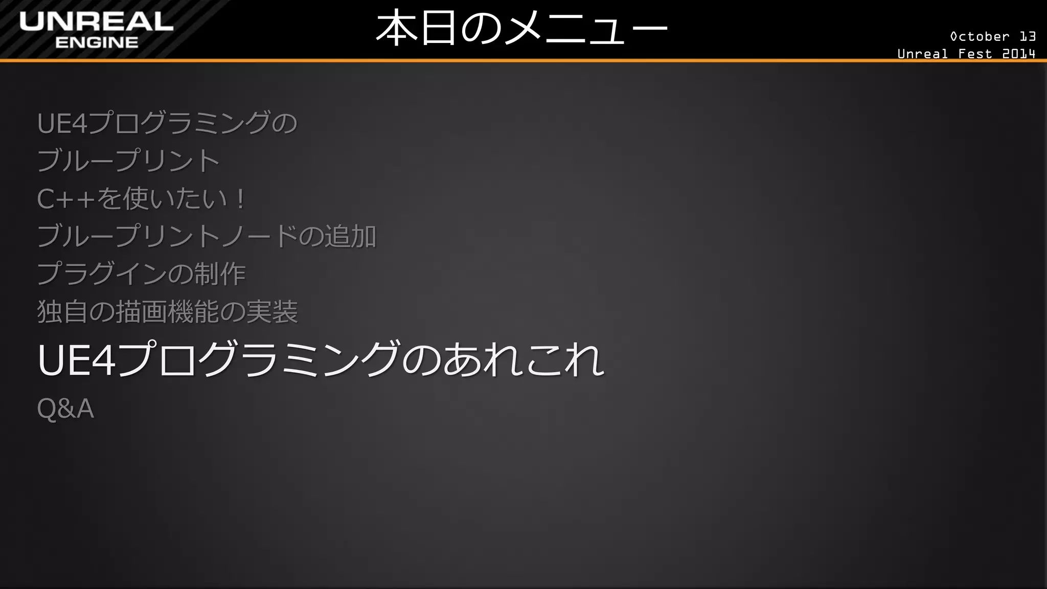 October 13 
Unreal Fest 2014 
本日のメニュー 
UE4プログラミングの 
ブループリント 
C++を使いたい！ 
ブループリントノードの追加 
プラグインの制作 
独自の描画機能の実装 
UE4プログラミングのあれこれ 
Q&A 
 