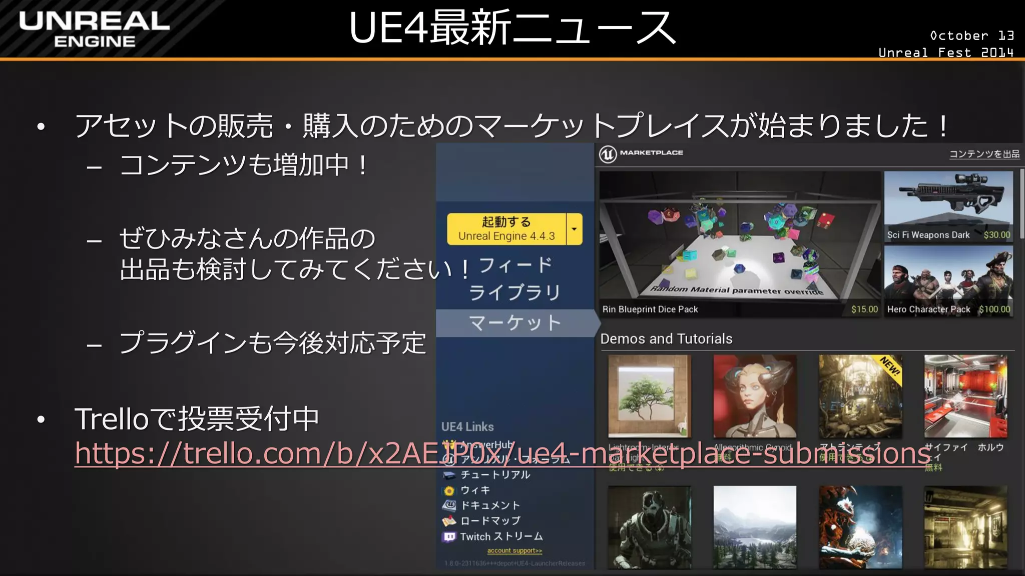 October 13 
Unreal Fest 2014 
UE4最新ニュース 
•アセットの販売・購入のためのマーケットプレイスが始まりました！ 
–コンテンツも増加中！ 
–ぜひみなさんの作品の 出品も検討してみてください！ 
–プラグインも今後対応予定 
•Trelloで投票受付中 https://trello.com/b/x2AEJP0x/ue4-marketplace-submissions  