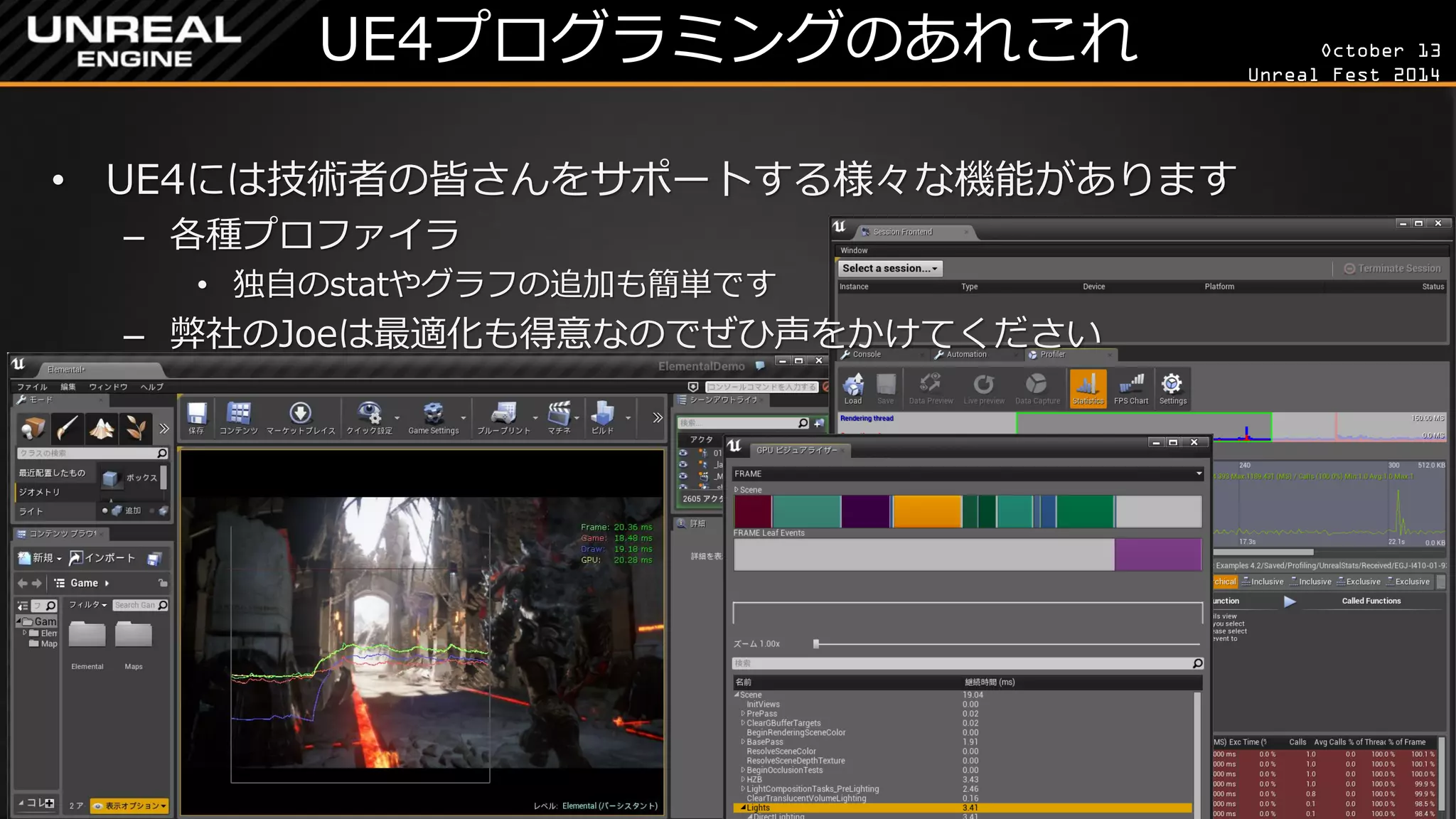 October 13 
Unreal Fest 2014 
UE4プログラミングのあれこれ 
•UE4には技術者の皆さんをサポートする様々な機能があります 
–各種プロファイラ 
•独自のstatやグラフの追加も簡単です 
–弊社のJoeは最適化も得意なのでぜひ声をかけてください  