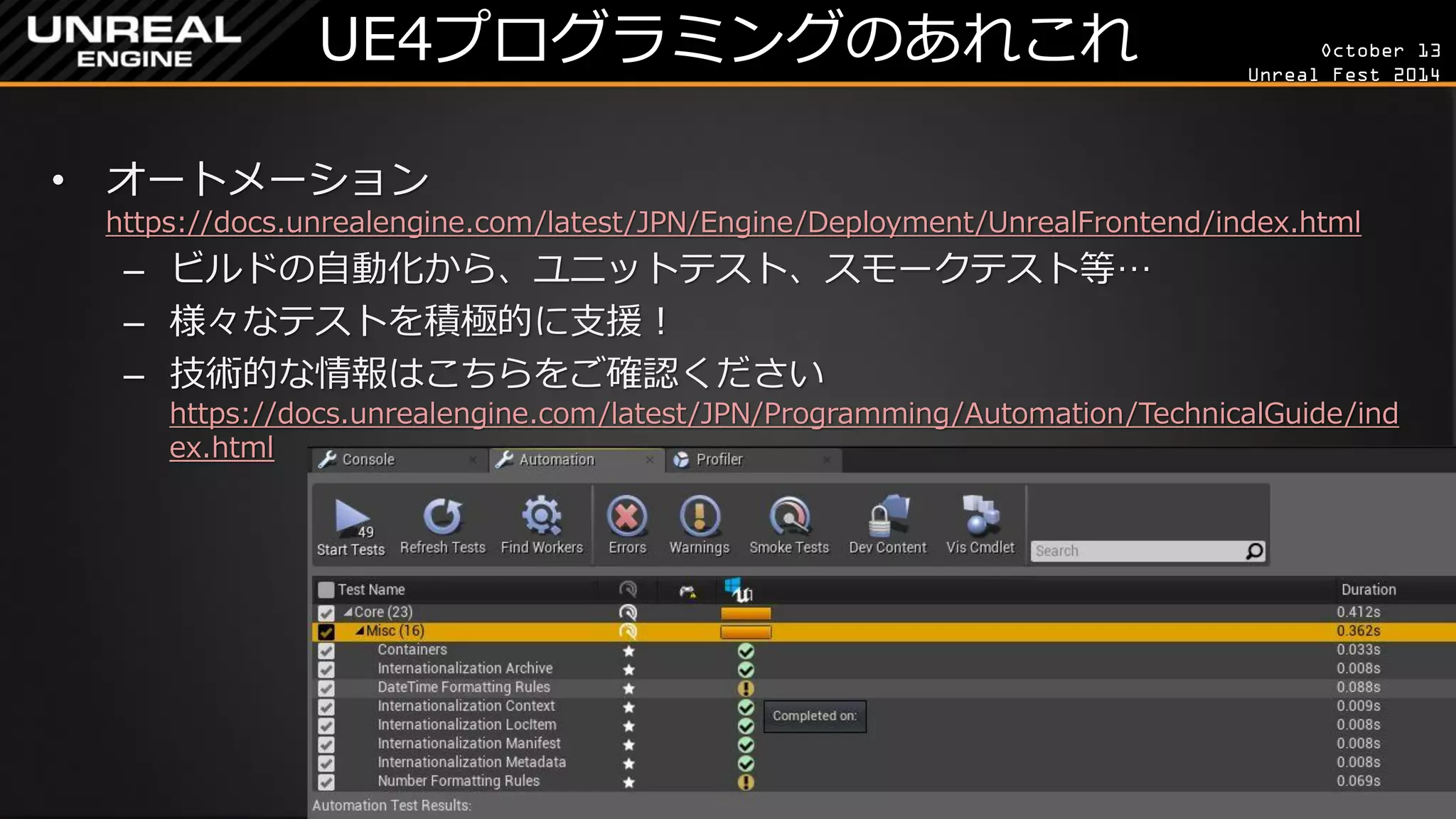 October 13 
Unreal Fest 2014 
UE4プログラミングのあれこれ 
•オートメーション https://docs.unrealengine.com/latest/JPN/Engine/Deployment/UnrealFrontend/index.html 
–ビルドの自動化から、ユニットテスト、スモークテスト等… 
–様々なテストを積極的に支援！ 
–技術的な情報はこちらをご確認ください https://docs.unrealengine.com/latest/JPN/Programming/Automation/TechnicalGuide/index.html  