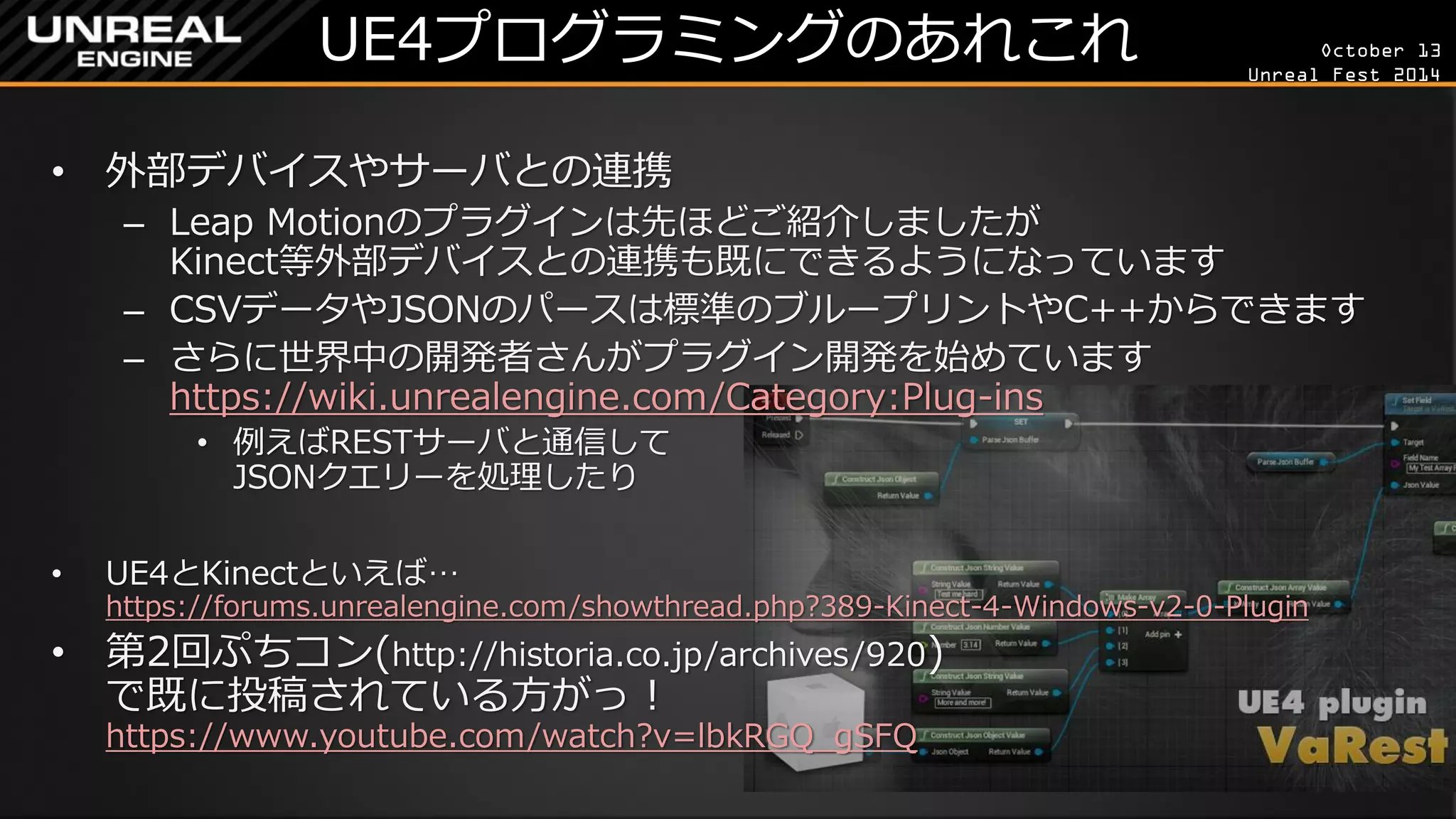 October 13 
Unreal Fest 2014 
UE4プログラミングのあれこれ 
•外部デバイスやサーバとの連携 
–Leap Motionのプラグインは先ほどご紹介しましたが Kinect等外部デバイスとの連携も既にできるようになっています 
–CSVデータやJSONのパースは標準のブループリントやC++からできます 
–さらに世界中の開発者さんがプラグイン開発を始めています https://wiki.unrealengine.com/Category:Plug-ins 
•例えばRESTサーバと通信して JSONクエリーを処理したり 
•UE4とKinectといえば… https://forums.unrealengine.com/showthread.php?389-Kinect-4-Windows-v2-0-Plugin 
•第2回ぷちコン(http://historia.co.jp/archives/920) で既に投稿されている方がっ！ https://www.youtube.com/watch?v=lbkRGQ_gSFQ  