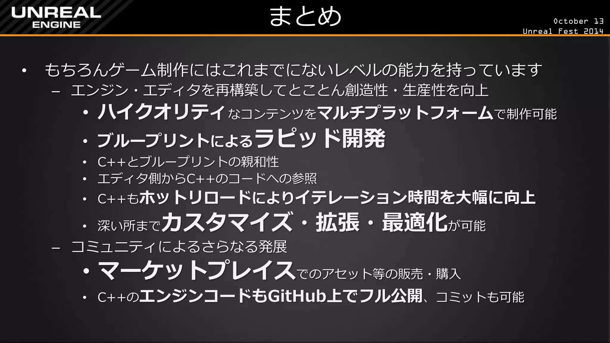 October 13 
Unreal Fest 2014 
まとめ 
•もちろんゲーム制作にはこれまでにないレベルの能力を持っています 
–エンジン・エディタを再構築してとことん創造性・生産性を向上 
•ハイクオリティなコンテンツをマルチプラットフォームで制作可能 
•ブループリントによるラピッド開発 
•C++とブループリントの親和性 
•エディタ側からC++のコードへの参照 
•C++もホットリロードによりイテレーション時間を大幅に向上 
•深い所までカスタマイズ・拡張・最適化が可能 
–コミュニティによるさらなる発展 
•マーケットプレイスでのアセット等の販売・購入 
•C++のエンジンコードもGitHub上でフル公開、コミットも可能  