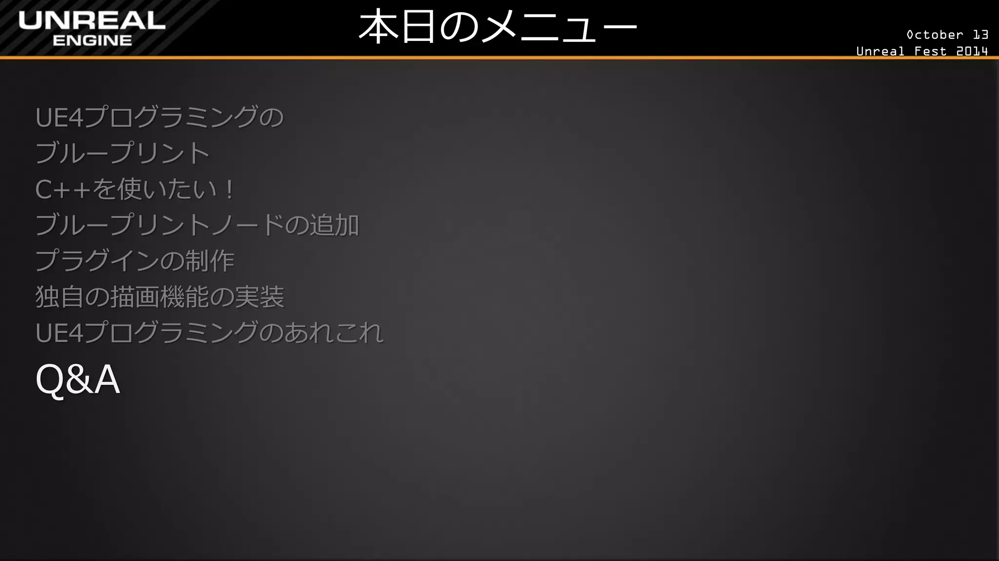 October 13 
Unreal Fest 2014 
本日のメニュー 
UE4プログラミングの 
ブループリント 
C++を使いたい！ 
ブループリントノードの追加 
プラグインの制作 
独自の描画機能の実装 
UE4プログラミングのあれこれ 
Q&A 
 