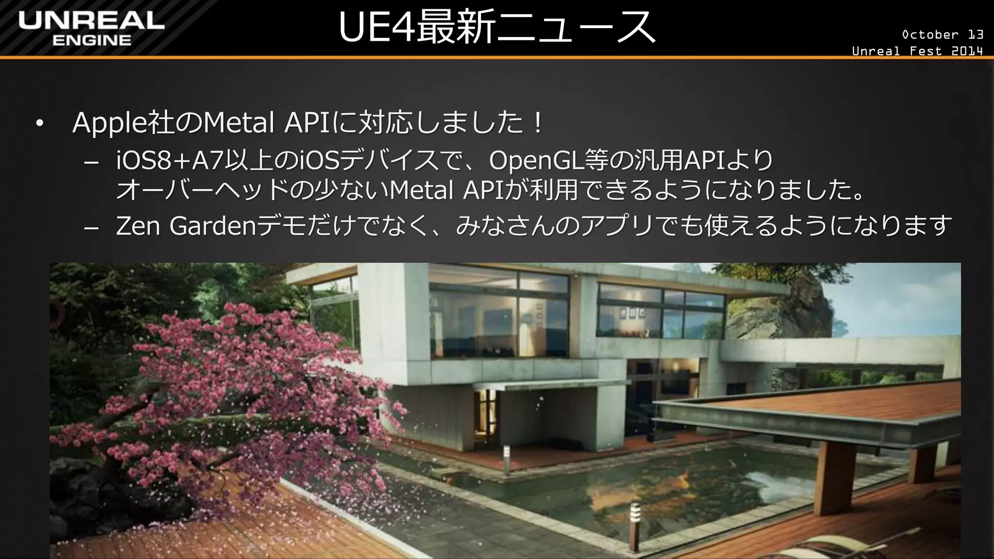 October 13 
Unreal Fest 2014 
UE4最新ニュース 
•Apple社のMetal APIに対応しました！ 
–iOS8+A7以上のiOSデバイスで、OpenGL等の汎用APIより オーバーヘッドの少ないMetal APIが利用できるようになりました。 
–Zen Gardenデモだけでなく、みなさんのアプリでも使えるようになります  