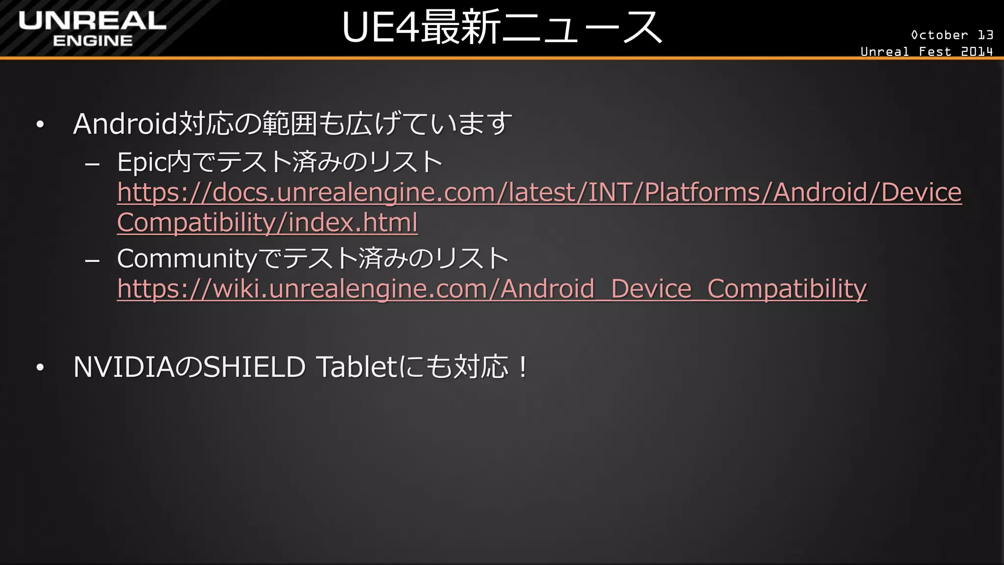 October 13 
Unreal Fest 2014 
UE4最新ニュース 
•Android対応の範囲も広げています 
–Epic内でテスト済みのリスト https://docs.unrealengine.com/latest/INT/Platforms/Android/DeviceCompatibility/index.html 
–Communityでテスト済みのリスト https://wiki.unrealengine.com/Android_Device_Compatibility 
•NVIDIAのSHIELD Tabletにも対応！  