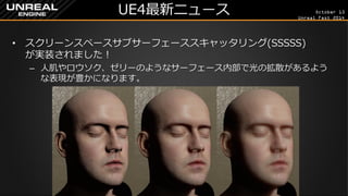 October 13 
Unreal Fest 2014 
UE4最新ニュース 
•スクリーンスペースサブサーフェーススキャッタリング(SSSSS) が実装されました！ 
–人肌やロウソク、ゼリーのようなサーフェース内部で光の拡散があるよう な表現が豊かになります。  