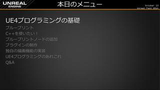October 13 
Unreal Fest 2014 
本日のメニュー 
UE4プログラミングの基礎 
ブループリント 
C++を使いたい！ 
ブループリントノードの追加 
プラグインの制作 
独自の描画機能の実装 
UE4プログラミングのあれこれ 
Q&A 
 