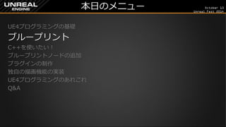October 13 
Unreal Fest 2014 
本日のメニュー 
UE4プログラミングの基礎 
ブループリント 
C++を使いたい！ 
ブループリントノードの追加 
プラグインの制作 
独自の描画機能の実装 
UE4プログラミングのあれこれ 
Q&A 
 
