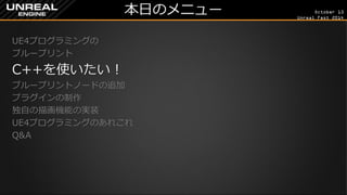 October 13 
Unreal Fest 2014 
本日のメニュー 
UE4プログラミングの 
ブループリント 
C++を使いたい！ 
ブループリントノードの追加 
プラグインの制作 
独自の描画機能の実装 
UE4プログラミングのあれこれ 
Q&A 
 