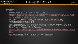 October 13 
Unreal Fest 2014 
C++を使いたい！ 
•参考資料 
–ゲームプレイとプログラミングのリファレンス https://docs.unrealengine.com/latest/JPN/Programming/UnrealArchitecture/Reference/index.html UCLASS(), UFUNCTION(), UPROPERTY(), UINTERFACE() マクロの情報とかもあります 
–ざっと機能を実装したい場合は以下のチュートリアルが参考になります First Person Shooter C++ Tutorial https://wiki.unrealengine.com/First_Person_Shooter_C%2B%2B_Tutorial 
–等に一度目を通しておくと理解しやすいと思います  
