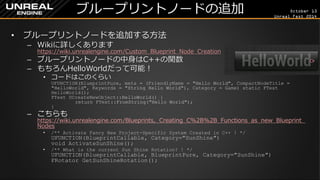 October 13 
Unreal Fest 2014 
ブループリントノードの追加 
•ブループリントノードを追加する方法 
–Wikiに詳しくあります https://wiki.unrealengine.com/Custom_Blueprint_Node_Creation 
–ブループリントノードの中身はC++の関数 
–もちろんHelloWorldだって可能！ 
•コードはこのくらい UFUNCTION(BlueprintPure, meta = (FriendlyName = "Hello World", CompactNodeTitle = "HelloWorld", Keywords = "String Hello World"), Category = Game) static FText HelloWorld(); FText UCreateNewObject::HelloWorld() { return FText::FromString("Hello World"); } 
–こちらも https://wiki.unrealengine.com/Blueprints,_Creating_C%2B%2B_Functions_as_new_Blueprint_ Nodes 
•/** Activate Fancy New Project-Specific System Created in C++ ! */ UFUNCTION(BlueprintCallable, Category="SunShine") void ActivateSunShine(); 
•/** What is the current Sun Shine Rotation? ! */ UFUNCTION(BlueprintCallable, BlueprintPure, Category="SunShine") FRotator GetSunShineRotation();  