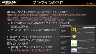 October 13 
Unreal Fest 2014 
プラグインの制作 
•UE4はプラグインの制作も勿論サポートしています https://docs.unrealengine.com/latest/INT/Programming/Plugins/index.html https://wiki.unrealengine.com/Category:Plug-ins https://wiki.unrealengine.com/An_Introduction_to_UE4_Plugins 
–既にSVN(Subversion)等のプラグインが入っています 
–独自に拡張可能！ 
–さらにマーケットプレイスにも登場予定！ 
•日本語ではヒストリアさんのブログで プラグイン等エディタの拡張方法が 紹介されています 
–[UE4] プラグインによるエディタ拡張 http://historia.co.jp/archives/367  