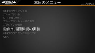 October 13 
Unreal Fest 2014 
本日のメニュー 
UE4プログラミングの 
ブループリント 
C++を使いたい！ 
ブループリントノードの追加 
プラグインの制作 
独自の描画機能の実装 
UE4プログラミングのあれこれ 
Q&A 
 