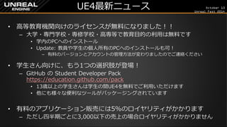 October 13 
Unreal Fest 2014 
UE4最新ニュース 
•高等教育機関向けのライセンスが無料になりました！！ 
–大学・専門学校・専修学校・高専等で教育目的の利用は無料です 
•学内のPCへのインストール 
•Update: 教員や学生の個人所有のPCへのインストールも可！ 
–有料のバージョンとアカウントの管理方法が変わりましたのでご連絡ください 
•学生さん向けに、もう1つの選択肢が登場！ 
–GitHub の Student Developer Pack https://education.github.com/pack 
•13歳以上の学生さんは学生の間UE4を無料でご利用いただけます 
•他にも様々な便利なツールがパッケージングされています 
•有料のアプリケーション販売には5%のロイヤリティがかかります 
–ただし四半期ごとに3,000以下の売上の場合ロイヤリティがかかりません  