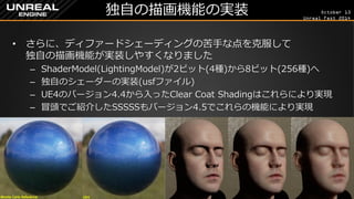 October 13 
Unreal Fest 2014 
独自の描画機能の実装 
•さらに、ディファードシェーディングの苦手な点を克服して 独自の描画機能が実装しやすくなりました 
–ShaderModel(LightingModel)が2ビット(4種)から8ビット(256種)へ 
–独自のシェーダーの実装(usfファイル) 
–UE4のバージョン4.4から入ったClear Coat Shadingはこれらにより実現 
–冒頭でご紹介したSSSSSもバージョン4.5でこれらの機能により実現  