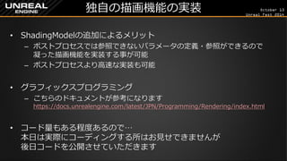 October 13 
Unreal Fest 2014 
独自の描画機能の実装 
•ShadingModelの追加によるメリット 
–ポストプロセスでは参照できないパラメータの定義・参照ができるので 凝った描画機能を実装する事が可能 
–ポストプロセスより高速な実装も可能 
•グラフィックスプログラミング 
–こちらのドキュメントが参考になります https://docs.unrealengine.com/latest/JPN/Programming/Rendering/index.html 
•コード量もある程度あるので… 本日は実際にコーディングする所はお見せできませんが 後日コードを公開させていただきます  