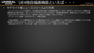 October 13 
Unreal Fest 2014 
UE4独自描画機能といえば・・・ 
•サテライト様ニュースリリースより引用 
「エンターテインメントの世界に、また劇的な変化が起こる可能性を感じています。長年ずっとやりたかった濃密な空 間表現を試す事が出来て、新しいアイデアが次々に浮かんできます。360度の新世界は、実際に没入してみないと言葉 では伝えきれないのがもどかしい。是非多くの皆さんに体験してほしいですね。」 （アニメーション監督 メカデザイナー 河森正治様） 
「今回の映像は、ゲーム開発会社ヒストリア様の協力により、ゲーム開発とアニメ制作のお互いの経験やノウハウの相 乗効果で生み出されました。まだまだ、技術共有で新しいことが実現できると感じています。」 （株式会社サテライト デジタル部 部長 CGプロデューサー 橋本トミサブロウ様）  