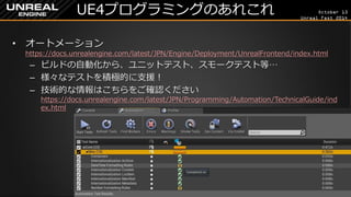 October 13 
Unreal Fest 2014 
UE4プログラミングのあれこれ 
•オートメーション https://docs.unrealengine.com/latest/JPN/Engine/Deployment/UnrealFrontend/index.html 
–ビルドの自動化から、ユニットテスト、スモークテスト等… 
–様々なテストを積極的に支援！ 
–技術的な情報はこちらをご確認ください https://docs.unrealengine.com/latest/JPN/Programming/Automation/TechnicalGuide/index.html  
