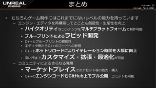 October 13 
Unreal Fest 2014 
まとめ 
•もちろんゲーム制作にはこれまでにないレベルの能力を持っています 
–エンジン・エディタを再構築してとことん創造性・生産性を向上 
•ハイクオリティなコンテンツをマルチプラットフォームで制作可能 
•ブループリントによるラピッド開発 
•C++とブループリントの親和性 
•エディタ側からC++のコードへの参照 
•C++もホットリロードによりイテレーション時間を大幅に向上 
•深い所までカスタマイズ・拡張・最適化が可能 
–コミュニティによるさらなる発展 
•マーケットプレイスでのアセット等の販売・購入 
•C++のエンジンコードもGitHub上でフル公開、コミットも可能  