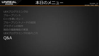 October 13 
Unreal Fest 2014 
本日のメニュー 
UE4プログラミングの 
ブループリント 
C++を使いたい！ 
ブループリントノードの追加 
プラグインの制作 
独自の描画機能の実装 
UE4プログラミングのあれこれ 
Q&A 
 