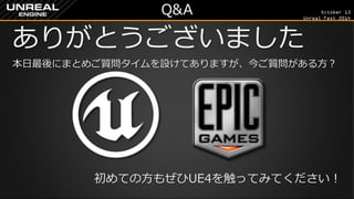 October 13 
Unreal Fest 2014 
Q&A 
ありがとうございました 
本日最後にまとめご質問タイムを設けてありますが、今ご質問がある方？ 
初めての方もぜひUE4を触ってみてください！ 