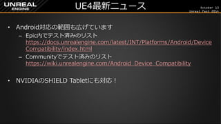 October 13 
Unreal Fest 2014 
UE4最新ニュース 
•Android対応の範囲も広げています 
–Epic内でテスト済みのリスト https://docs.unrealengine.com/latest/INT/Platforms/Android/DeviceCompatibility/index.html 
–Communityでテスト済みのリスト https://wiki.unrealengine.com/Android_Device_Compatibility 
•NVIDIAのSHIELD Tabletにも対応！  