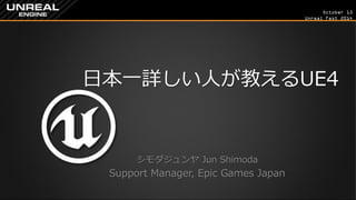 October 13 
Unreal Fest 2014 
日本一詳しい人が教えるUE4 
シモダジュンヤ Jun Shimoda 
Support Manager, Epic Games Japan  