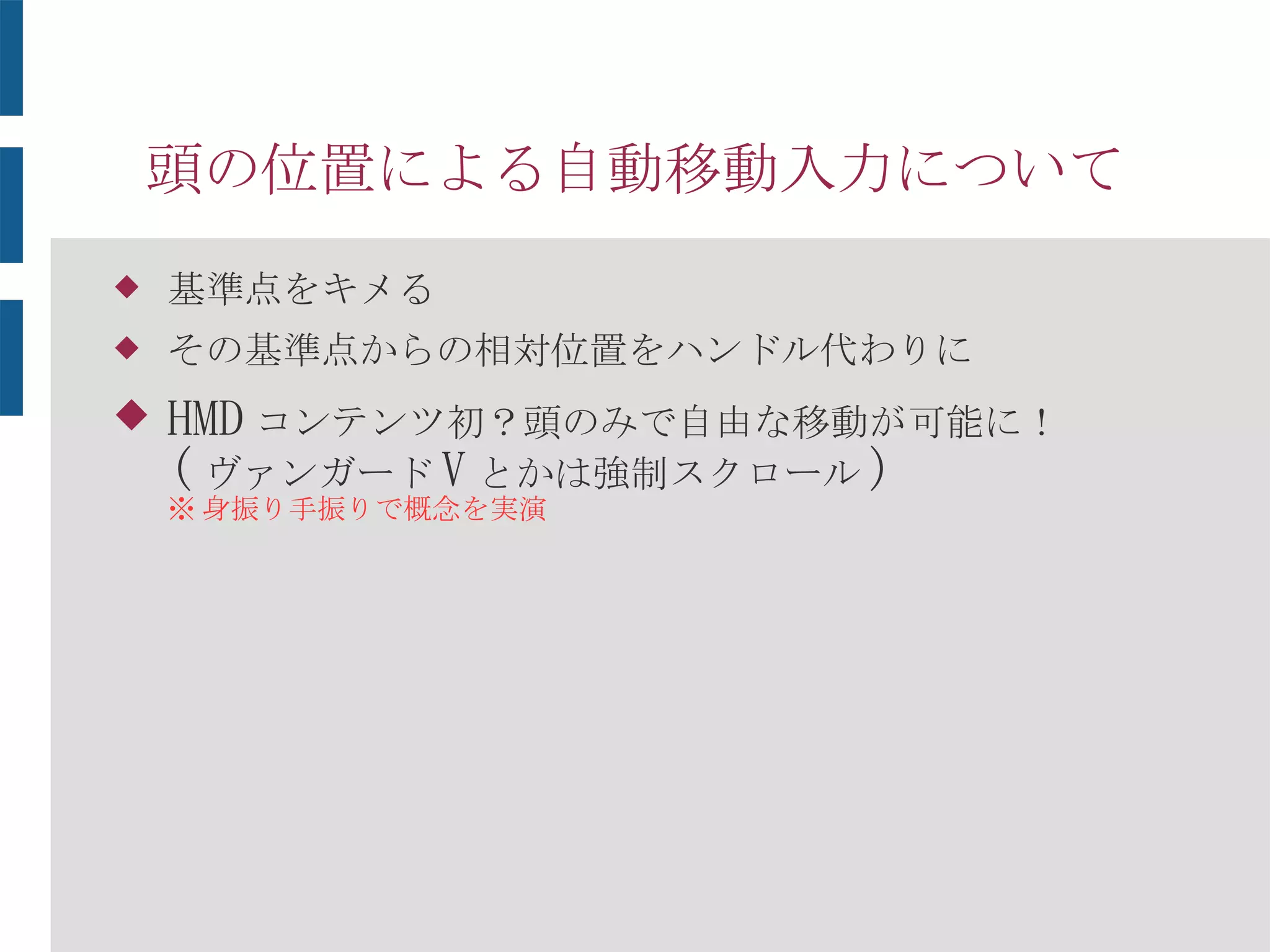 頭の位置による自動移動入力について
 基準点をキメる
 その基準点からの相対位置をハンドル代わりに
 HMD コンテンツ初？頭のみで自由な移動が可能に！
( ヴァンガード V とかは強制スクロール )
※ 身振り手振りで概念を実演
 