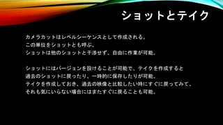 ショットとテイク
カメラカットはレベルシーケンスとして作成される。
この単位をショットとも呼ぶ。
ショットは他のショットと干渉せず、自由に作業が可能。
ショットにはバージョンを設けることが可能で、テイクを作成すると
過去のショットに戻ったり、一時的に保存したりが可能。
テイクを作成しておき、過去の映像と比較したい時にすぐに戻ってみて、
それも気にいらない場合にはまたすぐに戻ることも可能。
 