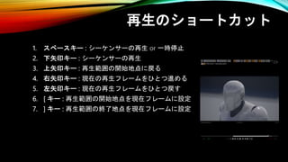 再生のショートカット
1. スペースキー : シーケンサーの再生 or 一時停止
2. 下矢印キー : シーケンサーの再生
3. 上矢印キー : 再生範囲の開始地点に戻る
4. 右矢印キー : 現在の再生フレームをひとつ進める
5. 左矢印キー : 現在の再生フレームをひとつ戻す
6. [ キー : 再生範囲の開始地点を現在フレームに設定
7. ] キー : 再生範囲の終了地点を現在フレームに設定
 