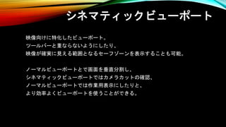 シネマティックビューポート
映像向けに特化したビューポート。
ツールバーと重ならないようにしたり、
映像が確実に見える範囲となるセーフゾーンを表示することも可能。
ノーマルビューポートとで画面を垂直分割し、
シネマティックビューポートではカメラカットの確認、
ノーマルビューポートでは作業用表示にしたりと、
より効率よくビューポートを使うことができる。
 