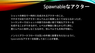 Spawnableなアクター
ショットの単位で一時的に生成されるアクターのこと。
マチネでは全てのアクターをレベル上に配置しなくてはならなかったが、
シーケンサーではショット内部でのみ使い捨て可能なアクターを
生成することができるので、レベルが無駄に散らからずに済む。
更にレベルに依存しなくなるので、別レベルでも共有が可能に。
ノンリニアワークフローでは互いの作業に影響を与えないように、
Spawnableなアクターを配置しておくことが重要。
 