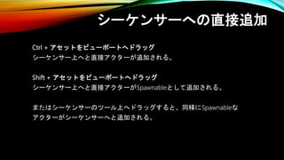 シーケンサーへの直接追加
Ctrl + アセットをビューポートへドラッグ
シーケンサー上へと直接アクターが追加される。
Shift + アセットをビューポートへドラッグ
シーケンサー上へと直接アクターがSpawnableとして追加される。
またはシーケンサーのツール上へドラッグすると、同様にSpawnableな
アクターがシーケンサーへと追加される。
 