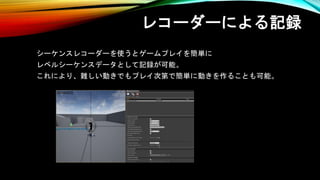 レコーダーによる記録
シーケンスレコーダーを使うとゲームプレイを簡単に
レベルシーケンスデータとして記録が可能。
これにより、難しい動きでもプレイ次第で簡単に動きを作ることも可能。
 