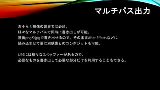 マルチパス出力
おそらく映像の世界では必須。
様々なマルチパスで同時に書き出しが可能。
連番pngやjpgで書き出せるので、そのままAfter Effectsなどに
読み込ませて更に別映像とのコンポジットも可能。
UE4には様々なGバッファーがあるので、
必要なものを書き出して必要な部分だけを利用することもできる。
 