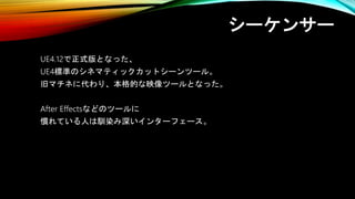 シーケンサー
UE4.12で正式版となった、
UE4標準のシネマティックカットシーンツール。
旧マチネに代わり、本格的な映像ツールとなった。
After Effectsなどのツールに
慣れている人は馴染み深いインターフェース。
 