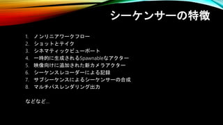 シーケンサーの特徴
1. ノンリニアワークフロー
2. ショットとテイク
3. シネマティックビューポート
4. 一時的に生成されるSpawnableなアクター
5. 映像向けに追加された新カメラアクター
6. シーケンスレコーダーによる記録
7. サブシーケンスによるシーケンサーの合成
8. マルチパスレンダリング出力
などなど…
 