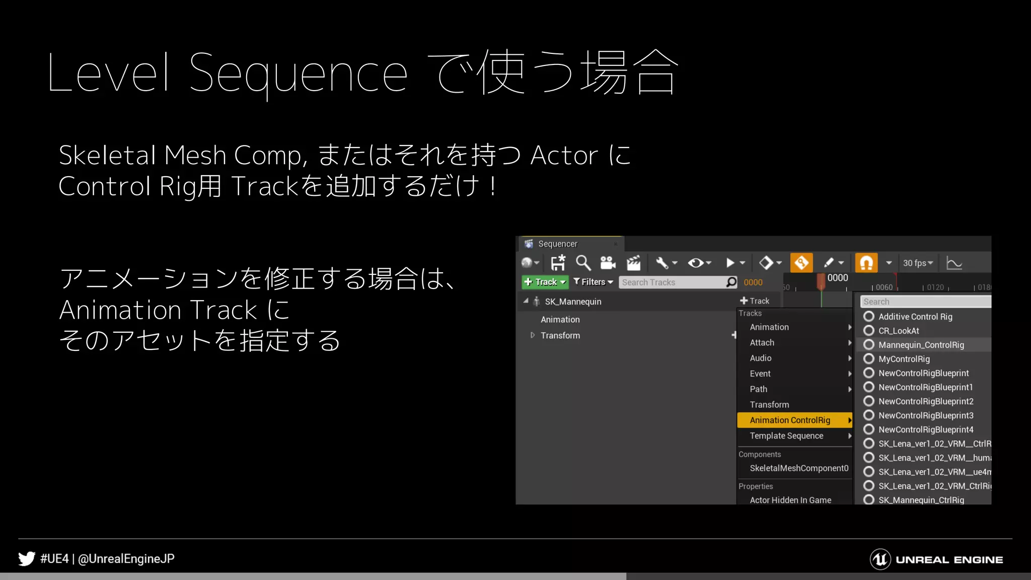 Level Sequence で使う場合
Skeletal Mesh Comp, またはそれを持つ Actor に
Control Rig用 Trackを追加するだけ！
アニメーションを修正する場合は、
Animation Track に
そのアセットを指定する
 