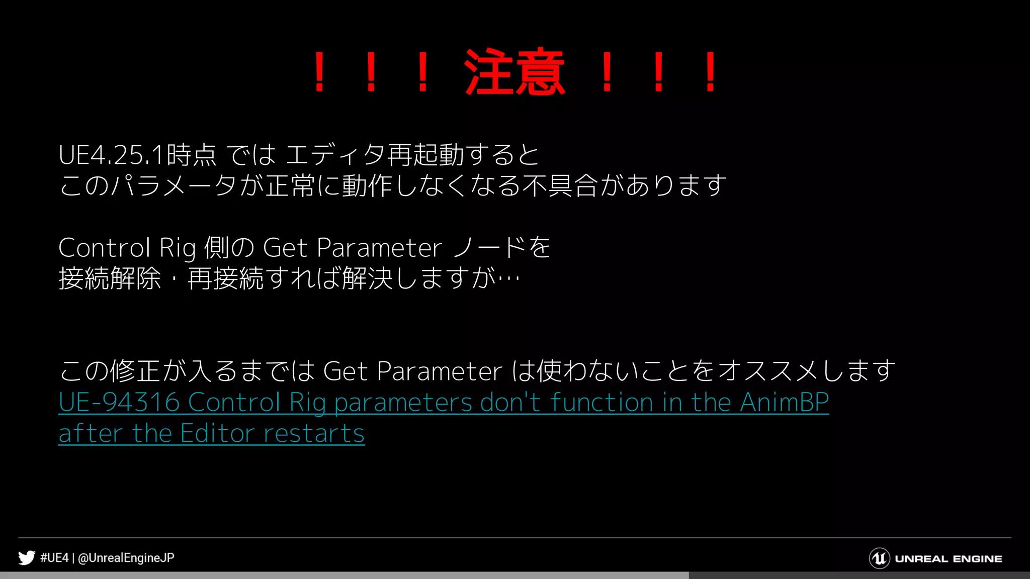 ！！！ 注意 ！！！
UE4.25.1時点 では エディタ再起動すると
このパラメータが正常に動作しなくなる不具合があります
Control Rig 側の Get Parameter ノードを
接続解除・再接続すれば解決しますが…
この修正が入るまでは Get Parameter は使わないことをオススメします
UE-94316 Control Rig parameters don't function in the AnimBP
after the Editor restarts
 