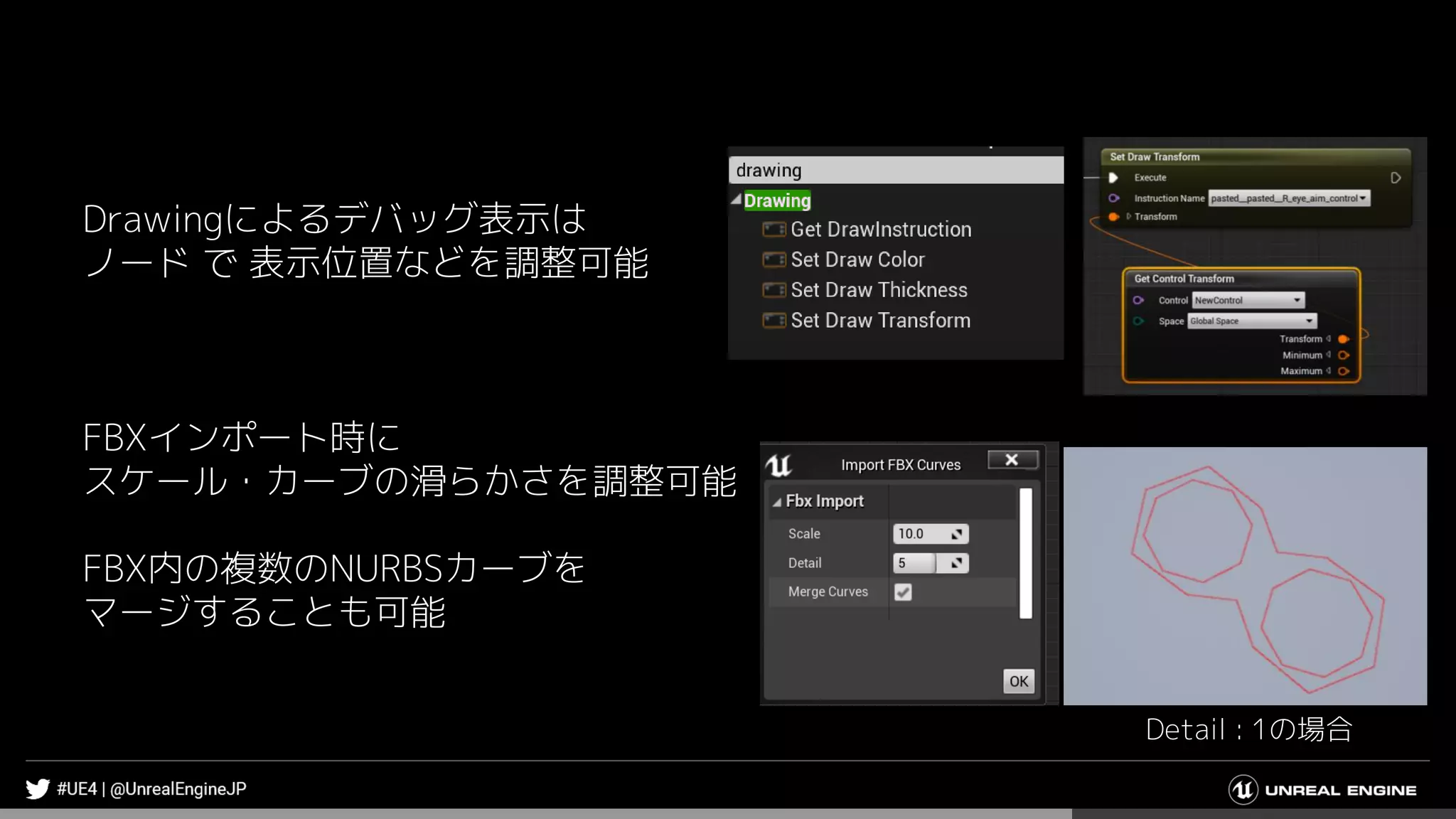 Drawingによるデバッグ表示は
ノード で 表示位置などを調整可能
FBXインポート時に
スケール・カーブの滑らかさを調整可能
FBX内の複数のNURBSカーブを
マージすることも可能
Detail : 1の場合
 