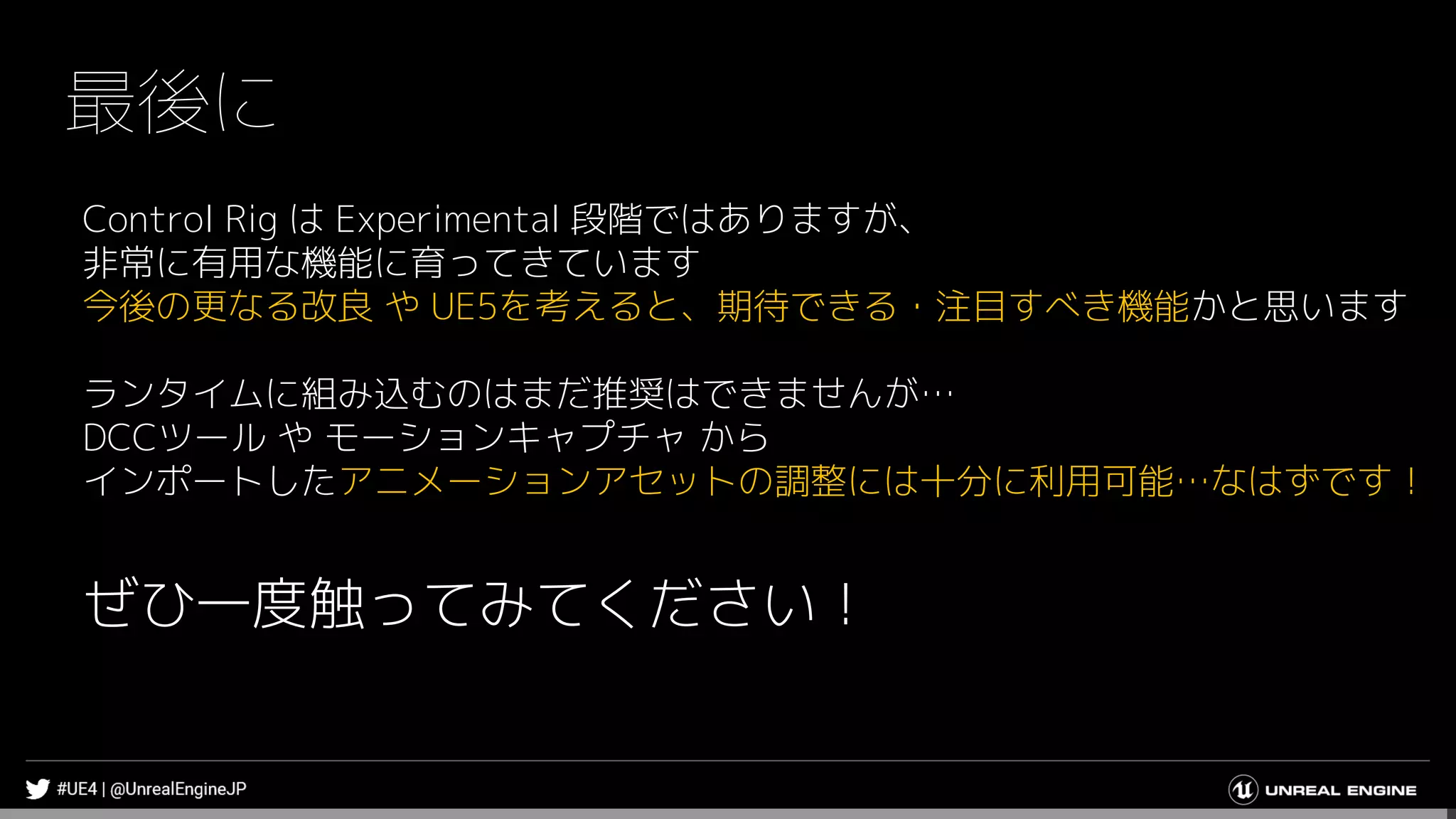 最後に
Control Rig は Experimental 段階ではありますが、
非常に有用な機能に育ってきています
今後の更なる改良 や UE5を考えると、期待できる・注目すべき機能かと思います
ランタイムに組み込むのはまだ推奨はできませんが…
DCCツール や モーションキャプチャ から
インポートしたアニメーションアセットの調整には十分に利用可能…なはずです！
ぜひ一度触ってみてください！
 