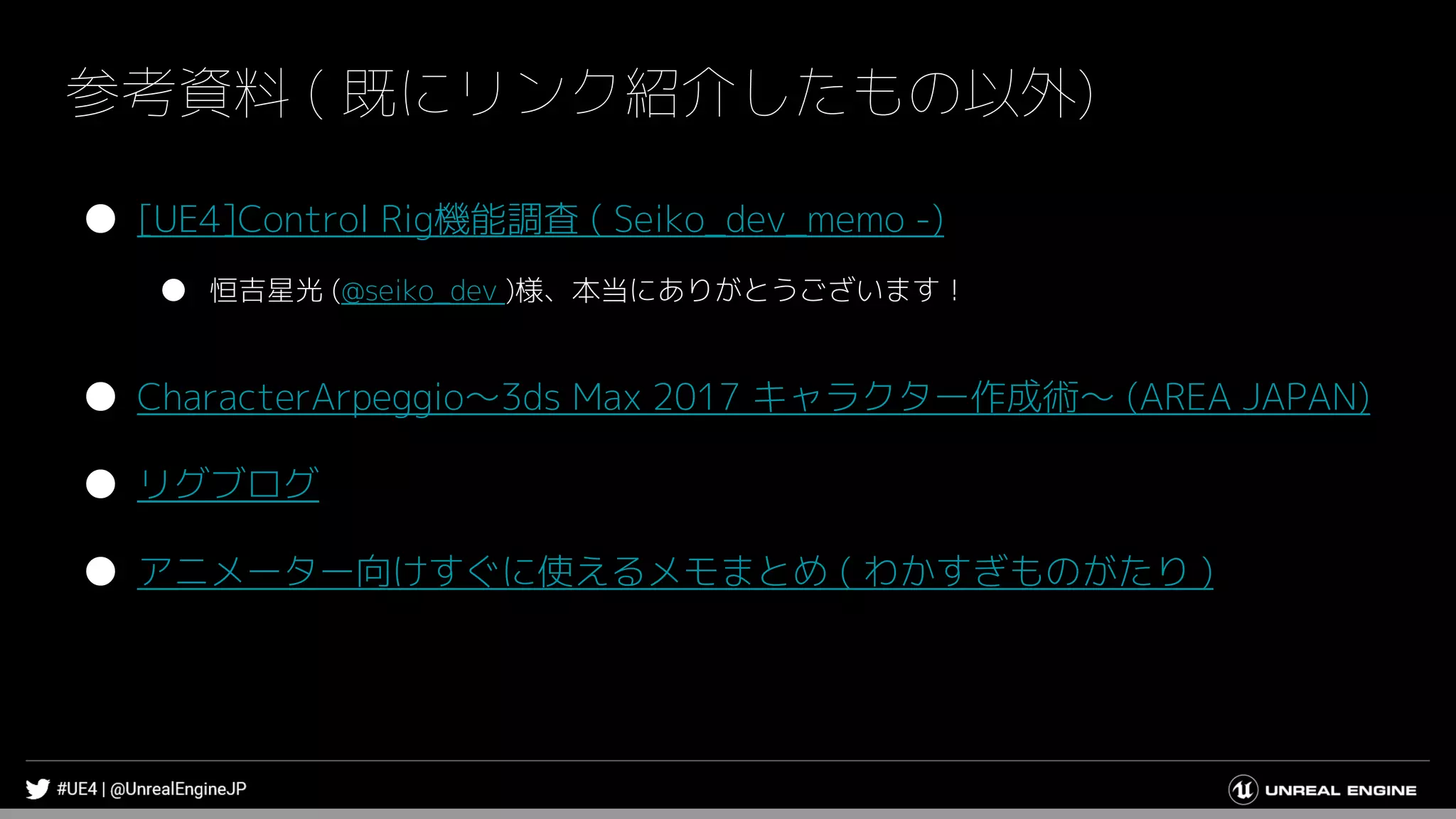 参考資料 ( 既にリンク紹介したもの以外)
● [UE4]Control Rig機能調査 ( Seiko_dev_memo -)
● 恒吉星光 (@seiko_dev )様、本当にありがとうございます！
● CharacterArpeggio～3ds Max 2017 キャラクター作成術～ (AREA JAPAN)
● リグブログ
● アニメーター向けすぐに使えるメモまとめ ( わかすぎものがたり )
 