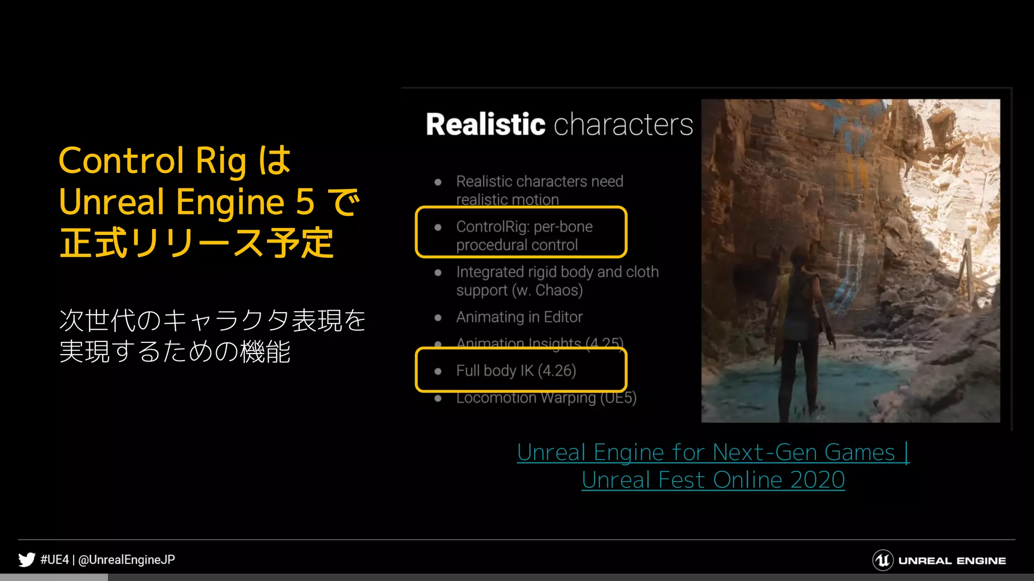 Unreal Engine for Next-Gen Games |
Unreal Fest Online 2020
Control Rig は
Unreal Engine 5 で
正式リリース予定
次世代のキャラクタ表現を
実現するための機能
 