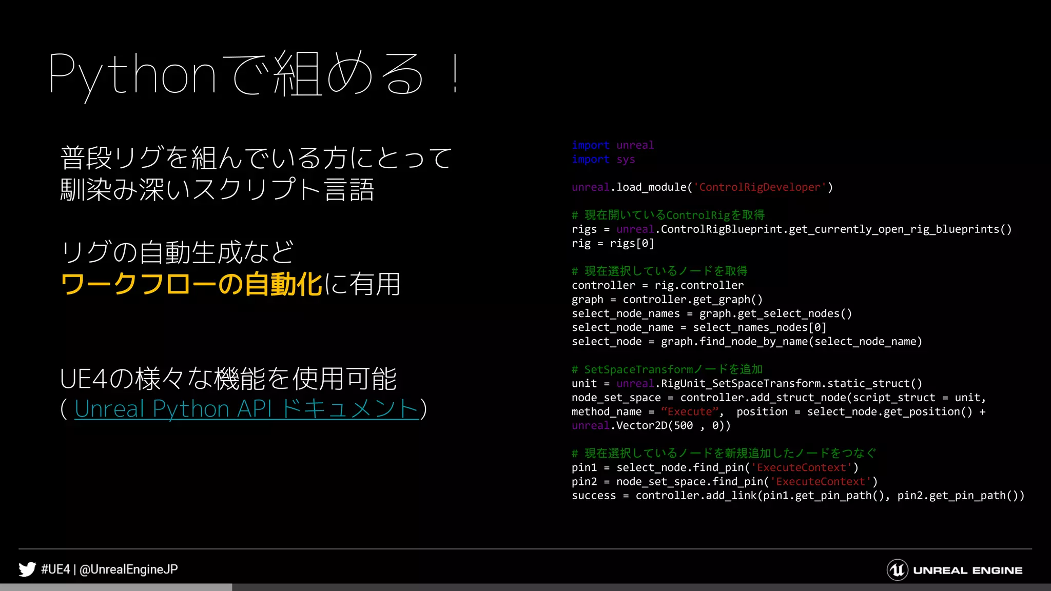 Pythonで組める！
普段リグを組んでいる方にとって
馴染み深いスクリプト言語
リグの自動生成など
ワークフローの自動化に有用
UE4の様々な機能を使用可能
( Unreal Python API ドキュメント)
import unreal
import sys
unreal.load_module('ControlRigDeveloper')
# 現在開いているControlRigを取得
rigs = unreal.ControlRigBlueprint.get_currently_open_rig_blueprints()
rig = rigs[0]
# 現在選択しているノードを取得
controller = rig.controller
graph = controller.get_graph()
select_node_names = graph.get_select_nodes()
select_node_name = select_names_nodes[0]
select_node = graph.find_node_by_name(select_node_name)
# SetSpaceTransformノードを追加
unit = unreal.RigUnit_SetSpaceTransform.static_struct()
node_set_space = controller.add_struct_node(script_struct = unit,
method_name = “Execute”, position = select_node.get_position() +
unreal.Vector2D(500 , 0))
# 現在選択しているノードを新規追加したノードをつなぐ
pin1 = select_node.find_pin('ExecuteContext')
pin2 = node_set_space.find_pin('ExecuteContext')
success = controller.add_link(pin1.get_pin_path(), pin2.get_pin_path())
 