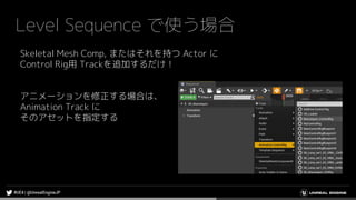 Level Sequence で使う場合
Skeletal Mesh Comp, またはそれを持つ Actor に
Control Rig用 Trackを追加するだけ！
アニメーションを修正する場合は、
Animation Track に
そのアセットを指定する
 