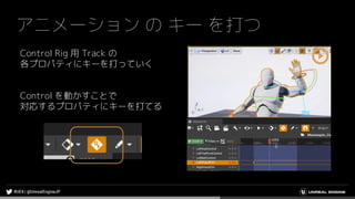 アニメーション の キー を打つ
Control Rig 用 Track の
各プロパティにキーを打っていく
Control を動かすことで
対応するプロパティにキーを打てる
 